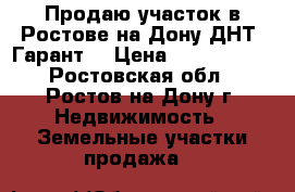 Продаю участок в Ростове-на-Дону ДНТ “Гарант“ › Цена ­ 2 800 000 - Ростовская обл., Ростов-на-Дону г. Недвижимость » Земельные участки продажа   